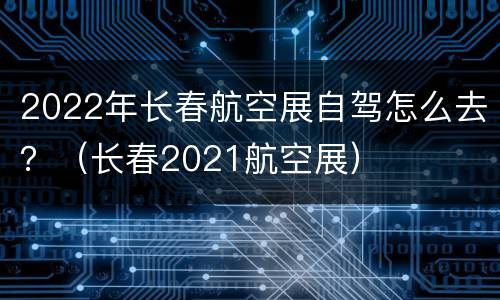 2022年长春航空展自驾怎么去？（长春2021航空展）