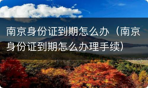 南京身份证到期怎么办（南京身份证到期怎么办理手续）