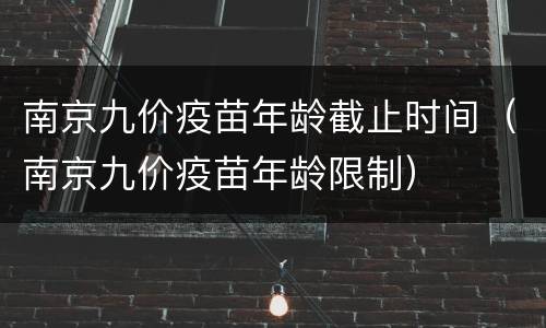 南京九价疫苗年龄截止时间（南京九价疫苗年龄限制）