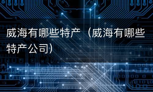 威海有哪些特产（威海有哪些特产公司）