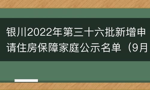 银川2022年第三十六批新增申请住房保障家庭公示名单（9月）