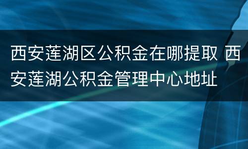 西安莲湖区公积金在哪提取 西安莲湖公积金管理中心地址