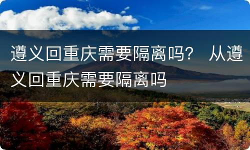 遵义回重庆需要隔离吗？ 从遵义回重庆需要隔离吗