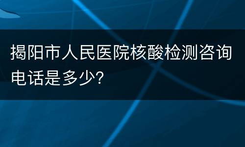 揭阳市人民医院核酸检测咨询电话是多少？