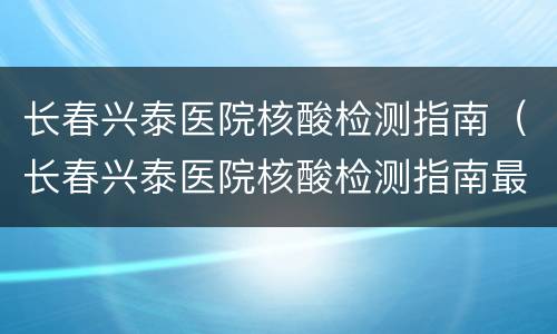 长春兴泰医院核酸检测指南（长春兴泰医院核酸检测指南最新）
