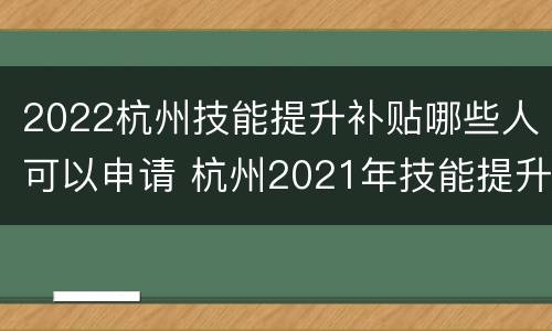 2022杭州技能提升补贴哪些人可以申请 杭州2021年技能提升补贴政策