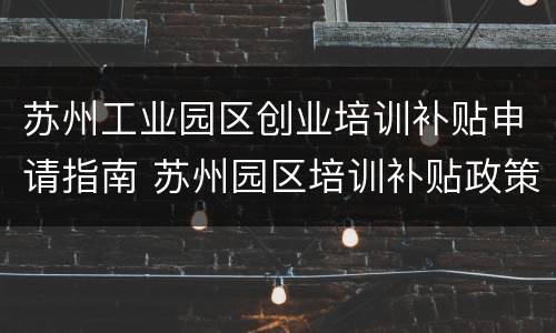 苏州工业园区创业培训补贴申请指南 苏州园区培训补贴政策