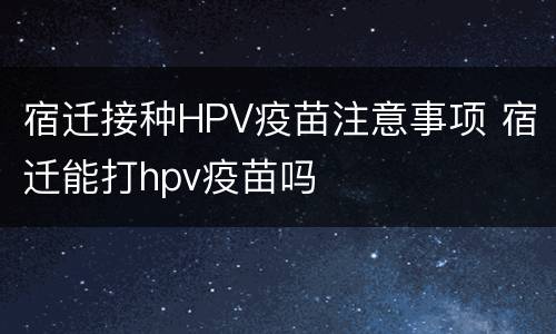 宿迁接种HPV疫苗注意事项 宿迁能打hpv疫苗吗