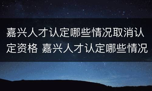 嘉兴人才认定哪些情况取消认定资格 嘉兴人才认定哪些情况取消认定资格申请