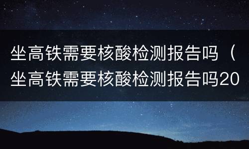 坐高铁需要核酸检测报告吗（坐高铁需要核酸检测报告吗2022）