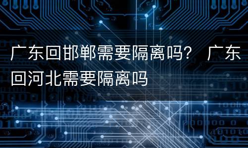广东回邯郸需要隔离吗？ 广东回河北需要隔离吗