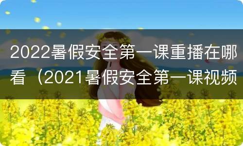 2022暑假安全第一课重播在哪看（2021暑假安全第一课视频）