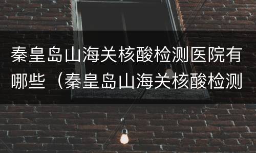 秦皇岛山海关核酸检测医院有哪些（秦皇岛山海关核酸检测一次多少钱）