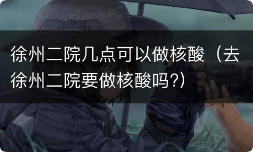 徐州二院几点可以做核酸（去徐州二院要做核酸吗?）