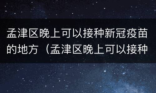 孟津区晚上可以接种新冠疫苗的地方（孟津区晚上可以接种新冠疫苗的地方在哪）