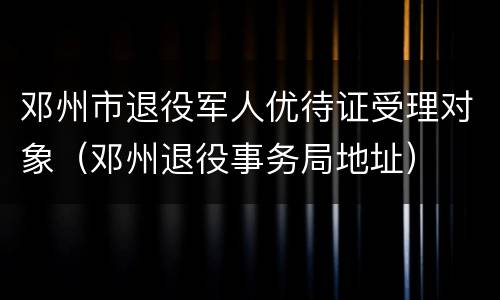 邓州市退役军人优待证受理对象（邓州退役事务局地址）