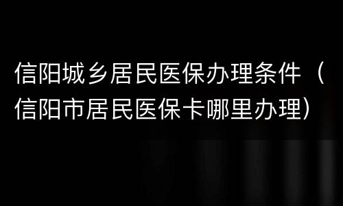信阳城乡居民医保办理条件（信阳市居民医保卡哪里办理）