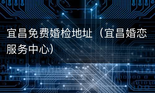 宜昌免费婚检地址（宜昌婚恋服务中心）