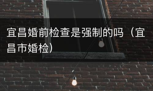 宜昌婚前检查是强制的吗（宜昌市婚检）