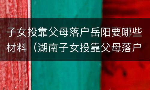 子女投靠父母落户岳阳要哪些材料（湖南子女投靠父母落户条件）