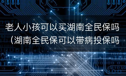 老人小孩可以买湖南全民保吗（湖南全民保可以带病投保吗）
