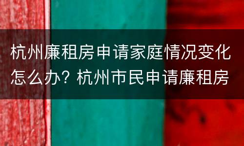 杭州廉租房申请家庭情况变化怎么办? 杭州市民申请廉租房