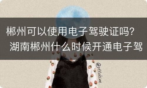 郴州可以使用电子驾驶证吗？ 湖南郴州什么时候开通电子驾驶证