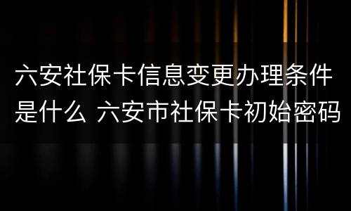 六安社保卡信息变更办理条件是什么 六安市社保卡初始密码怎么查
