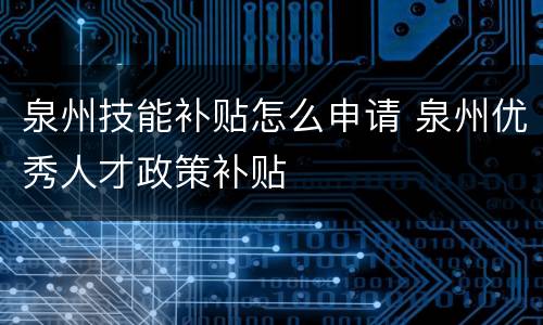 泉州技能补贴怎么申请 泉州优秀人才政策补贴