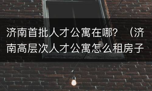 济南首批人才公寓在哪？（济南高层次人才公寓怎么租房子）