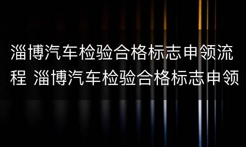 淄博汽车检验合格标志申领流程 淄博汽车检验合格标志申领流程及时间