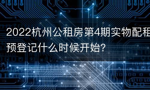 2022杭州公租房第4期实物配租预登记什么时候开始？