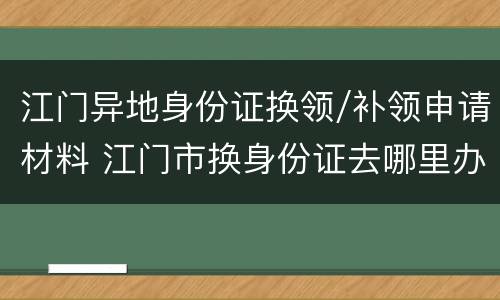 江门异地身份证换领/补领申请材料 江门市换身份证去哪里办理