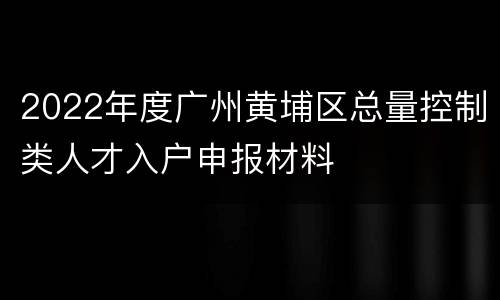 2022年度广州黄埔区总量控制类人才入户申报材料