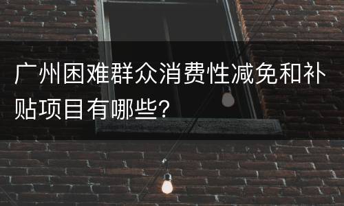 广州困难群众消费性减免和补贴项目有哪些？