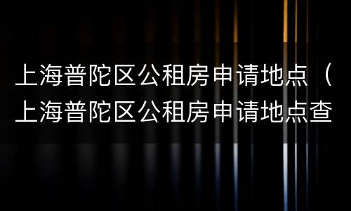 上海普陀区公租房申请地点（上海普陀区公租房申请地点查询）