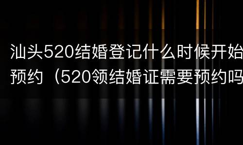 汕头520结婚登记什么时候开始预约（520领结婚证需要预约吗）