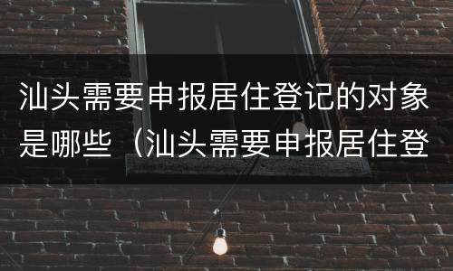 汕头需要申报居住登记的对象是哪些（汕头需要申报居住登记的对象是哪些单位）