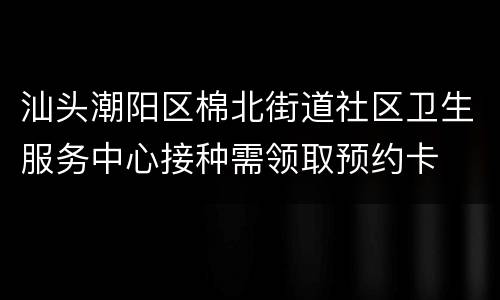 汕头潮阳区棉北街道社区卫生服务中心接种需领取预约卡