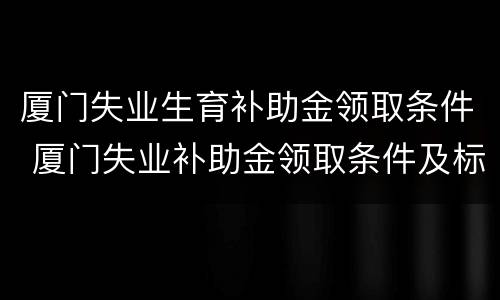 厦门失业生育补助金领取条件 厦门失业补助金领取条件及标准