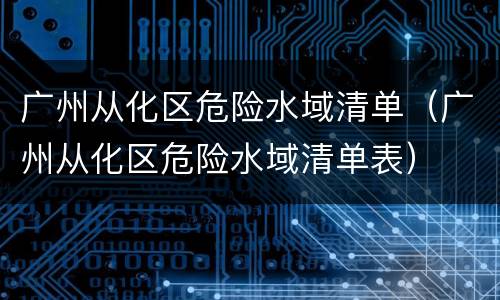 广州从化区危险水域清单（广州从化区危险水域清单表）