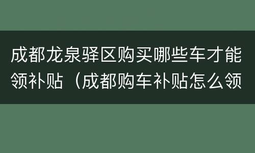 成都龙泉驿区购买哪些车才能领补贴（成都购车补贴怎么领取）