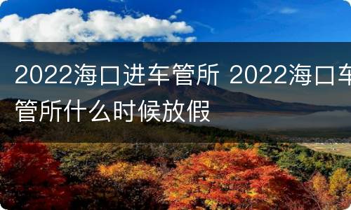 2022海口进车管所 2022海口车管所什么时候放假