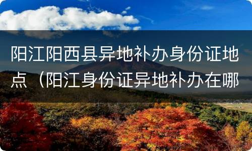 阳江阳西县异地补办身份证地点（阳江身份证异地补办在哪里）