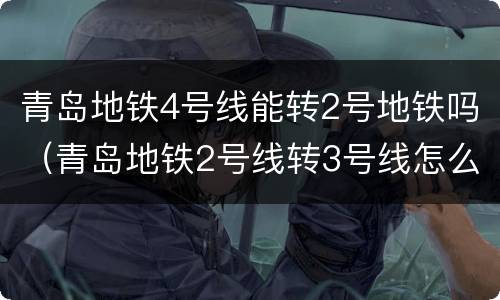 青岛地铁4号线能转2号地铁吗（青岛地铁2号线转3号线怎么转）