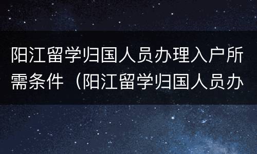 阳江留学归国人员办理入户所需条件（阳江留学归国人员办理入户所需条件有哪些）