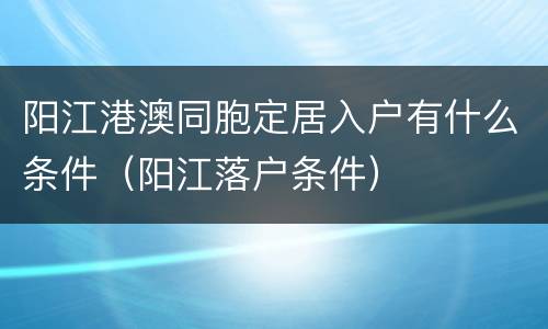 阳江港澳同胞定居入户有什么条件（阳江落户条件）