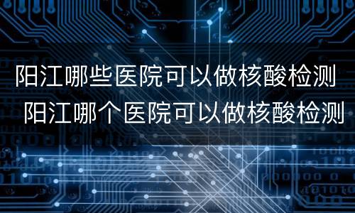 阳江哪些医院可以做核酸检测 阳江哪个医院可以做核酸检测