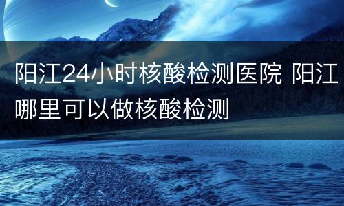 阳江24小时核酸检测医院 阳江哪里可以做核酸检测