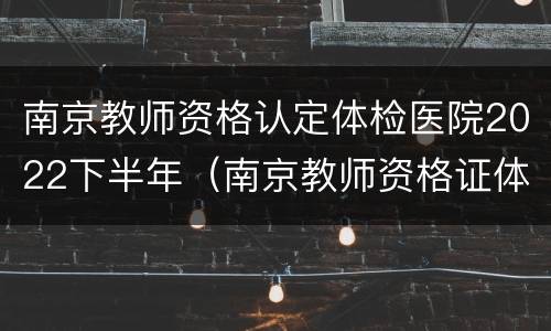 南京教师资格认定体检医院2022下半年（南京教师资格证体检时间）